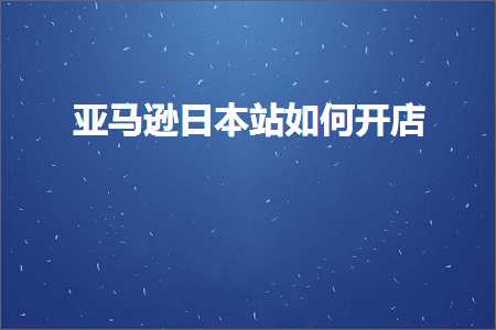 跨境电商知识:亚马逊日本站如何开店