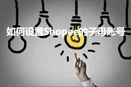 跨境电商知识:如何设置Shopee的子母账号