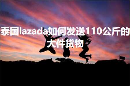 跨境电商知识:泰国lazada如何发送110公斤的大件货物