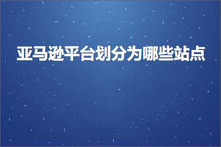 跨境电商知识:亚马逊平台划分为哪些站点