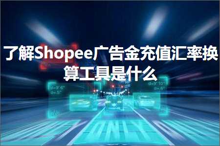 跨境电商知识:了解Shopee广告金充值汇率换算工具是什么